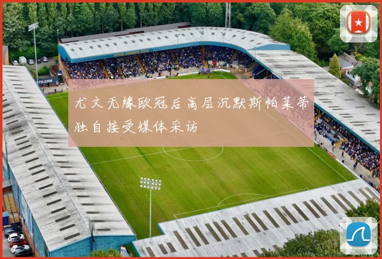 尤文无缘欧冠后高层沉默斯帕莱蒂独自接受媒体采访
