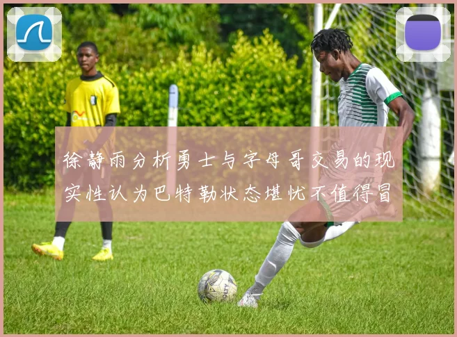徐静雨分析勇士与字母哥交易的现实性认为巴特勒状态堪忧不值得冒险
